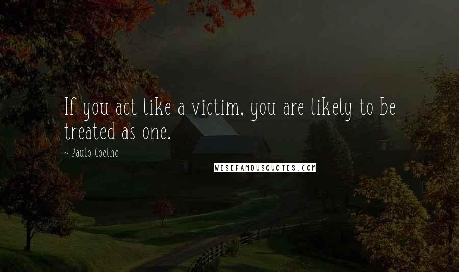 Paulo Coelho Quotes: If you act like a victim, you are likely to be treated as one.