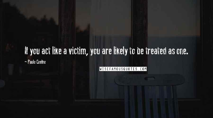 Paulo Coelho Quotes: If you act like a victim, you are likely to be treated as one.