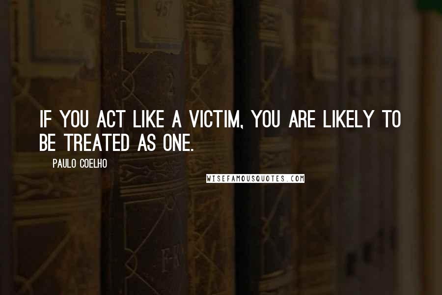 Paulo Coelho Quotes: If you act like a victim, you are likely to be treated as one.