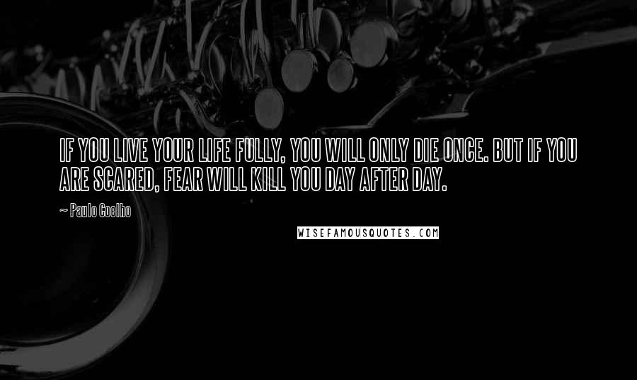 Paulo Coelho Quotes: IF YOU LIVE YOUR LIFE FULLY, YOU WILL ONLY DIE ONCE. BUT IF YOU ARE SCARED, FEAR WILL KILL YOU DAY AFTER DAY.