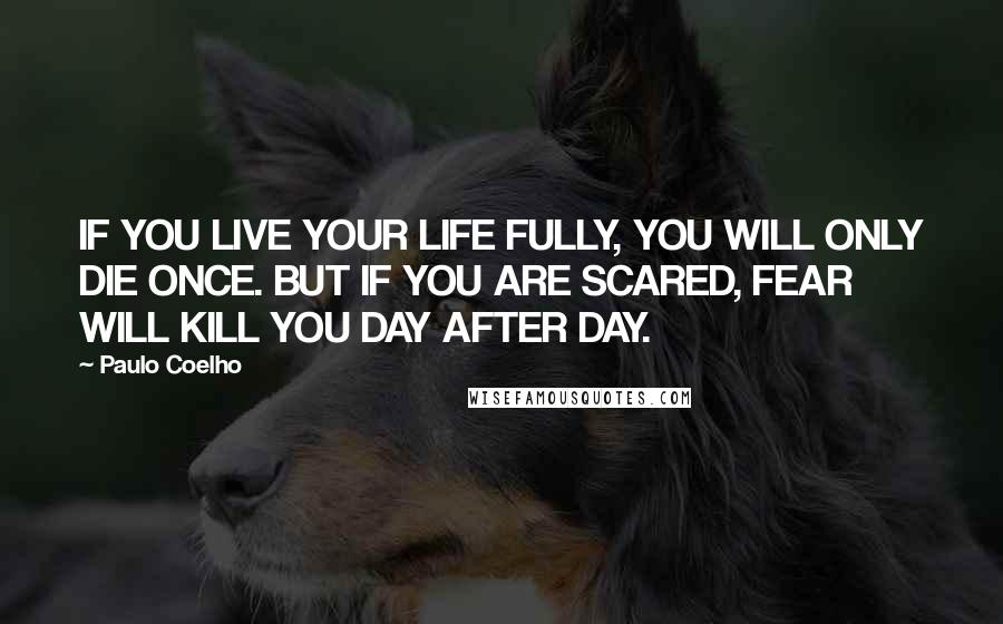 Paulo Coelho Quotes: IF YOU LIVE YOUR LIFE FULLY, YOU WILL ONLY DIE ONCE. BUT IF YOU ARE SCARED, FEAR WILL KILL YOU DAY AFTER DAY.