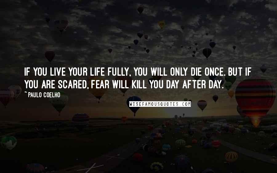 Paulo Coelho Quotes: IF YOU LIVE YOUR LIFE FULLY, YOU WILL ONLY DIE ONCE. BUT IF YOU ARE SCARED, FEAR WILL KILL YOU DAY AFTER DAY.