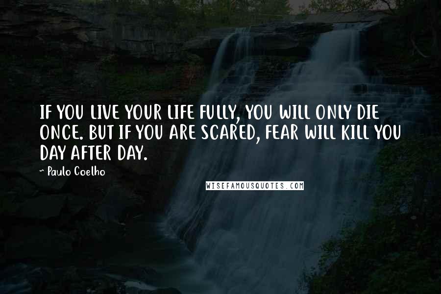 Paulo Coelho Quotes: IF YOU LIVE YOUR LIFE FULLY, YOU WILL ONLY DIE ONCE. BUT IF YOU ARE SCARED, FEAR WILL KILL YOU DAY AFTER DAY.