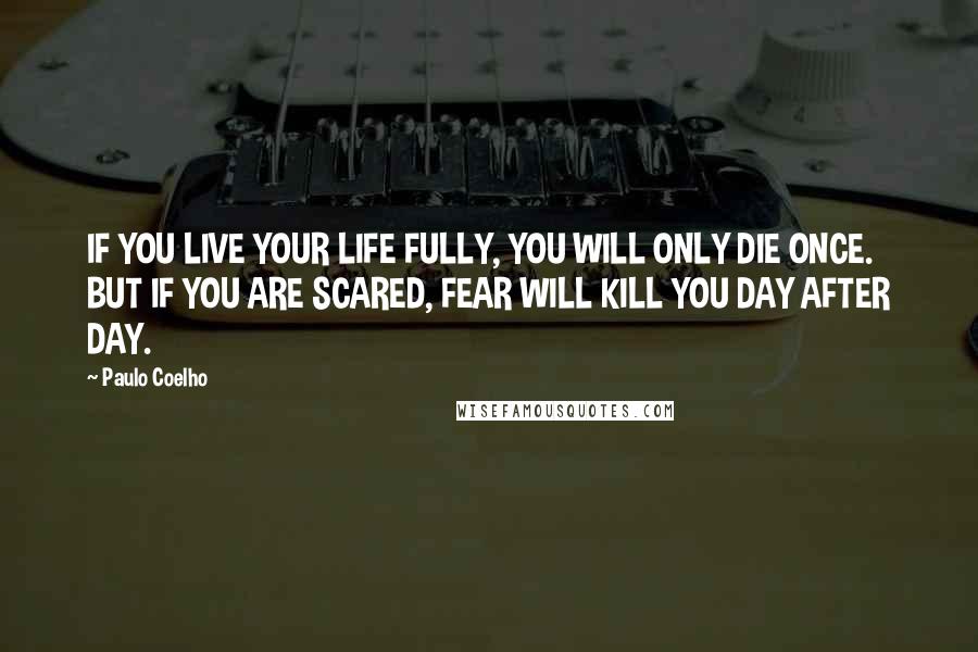 Paulo Coelho Quotes: IF YOU LIVE YOUR LIFE FULLY, YOU WILL ONLY DIE ONCE. BUT IF YOU ARE SCARED, FEAR WILL KILL YOU DAY AFTER DAY.