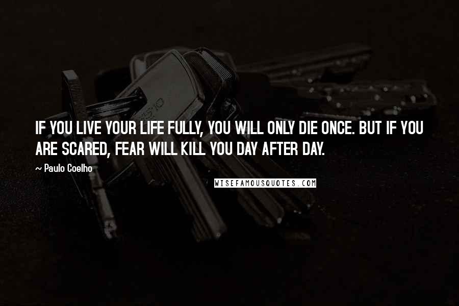 Paulo Coelho Quotes: IF YOU LIVE YOUR LIFE FULLY, YOU WILL ONLY DIE ONCE. BUT IF YOU ARE SCARED, FEAR WILL KILL YOU DAY AFTER DAY.