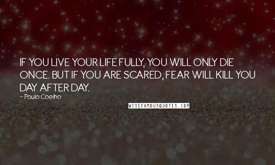 Paulo Coelho Quotes: IF YOU LIVE YOUR LIFE FULLY, YOU WILL ONLY DIE ONCE. BUT IF YOU ARE SCARED, FEAR WILL KILL YOU DAY AFTER DAY.