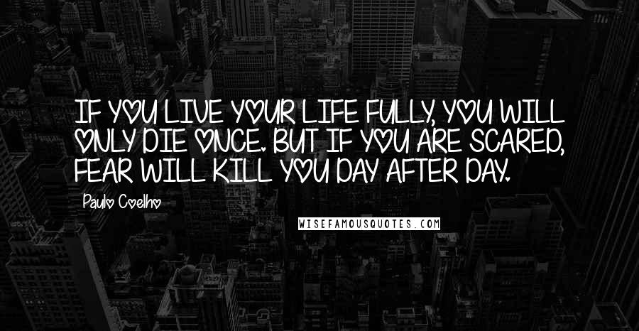 Paulo Coelho Quotes: IF YOU LIVE YOUR LIFE FULLY, YOU WILL ONLY DIE ONCE. BUT IF YOU ARE SCARED, FEAR WILL KILL YOU DAY AFTER DAY.