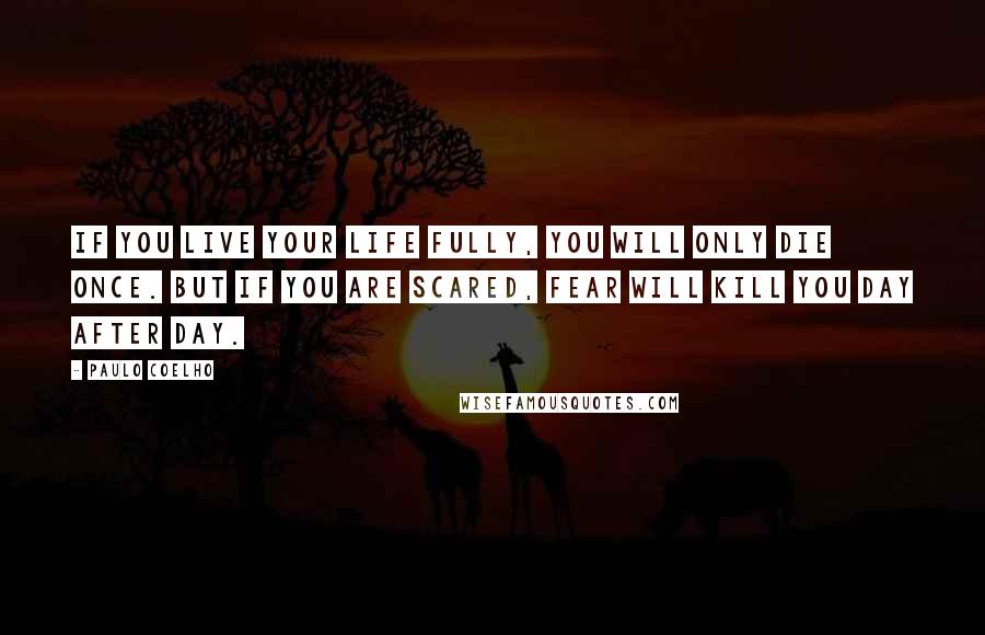 Paulo Coelho Quotes: IF YOU LIVE YOUR LIFE FULLY, YOU WILL ONLY DIE ONCE. BUT IF YOU ARE SCARED, FEAR WILL KILL YOU DAY AFTER DAY.