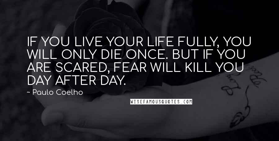 Paulo Coelho Quotes: IF YOU LIVE YOUR LIFE FULLY, YOU WILL ONLY DIE ONCE. BUT IF YOU ARE SCARED, FEAR WILL KILL YOU DAY AFTER DAY.