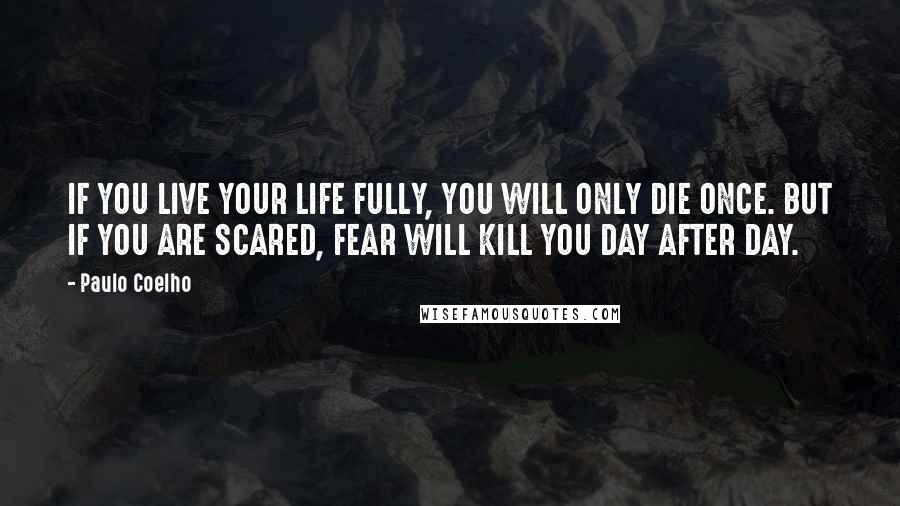 Paulo Coelho Quotes: IF YOU LIVE YOUR LIFE FULLY, YOU WILL ONLY DIE ONCE. BUT IF YOU ARE SCARED, FEAR WILL KILL YOU DAY AFTER DAY.