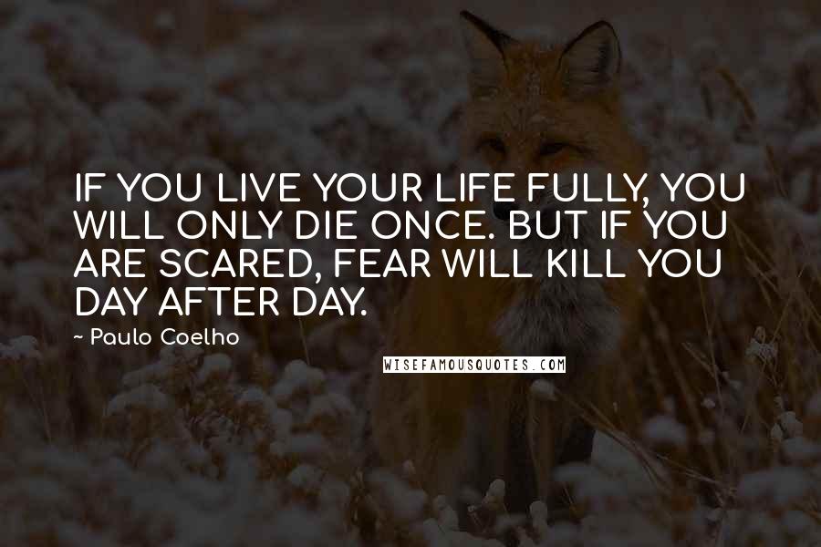 Paulo Coelho Quotes: IF YOU LIVE YOUR LIFE FULLY, YOU WILL ONLY DIE ONCE. BUT IF YOU ARE SCARED, FEAR WILL KILL YOU DAY AFTER DAY.