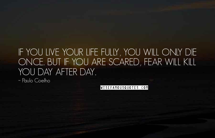 Paulo Coelho Quotes: IF YOU LIVE YOUR LIFE FULLY, YOU WILL ONLY DIE ONCE. BUT IF YOU ARE SCARED, FEAR WILL KILL YOU DAY AFTER DAY.