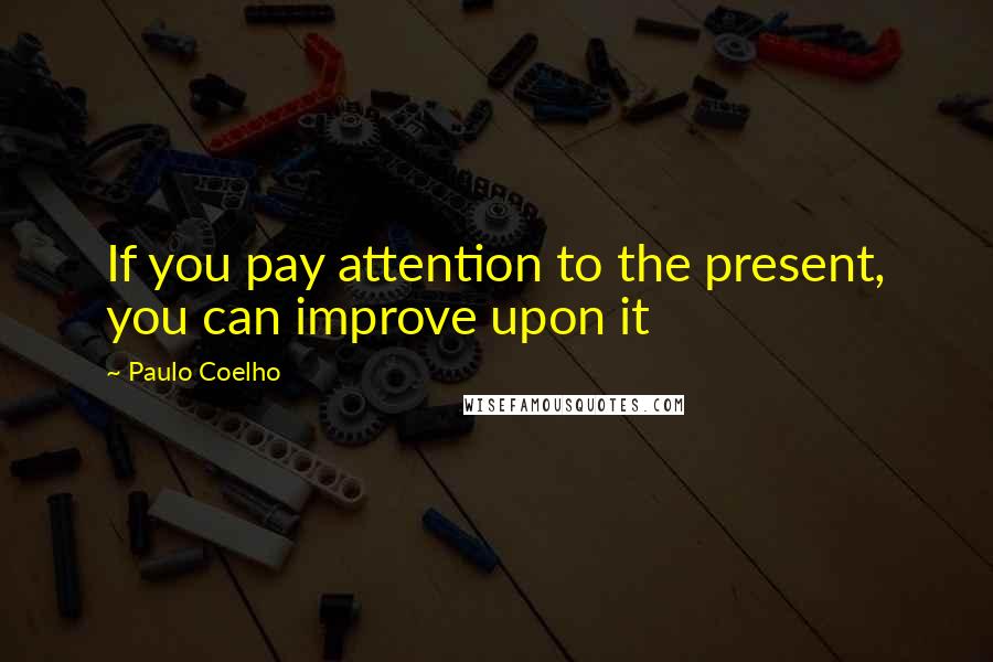 Paulo Coelho Quotes: If you pay attention to the present, you can improve upon it