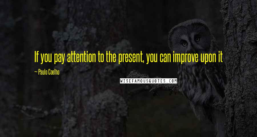 Paulo Coelho Quotes: If you pay attention to the present, you can improve upon it