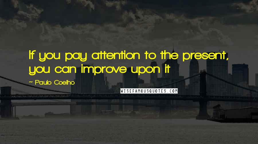 Paulo Coelho Quotes: If you pay attention to the present, you can improve upon it