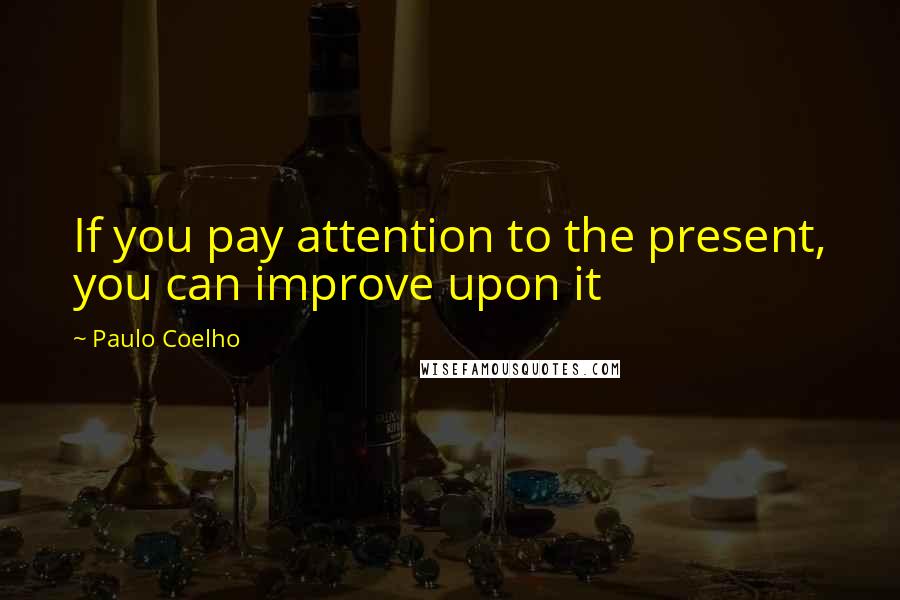 Paulo Coelho Quotes: If you pay attention to the present, you can improve upon it