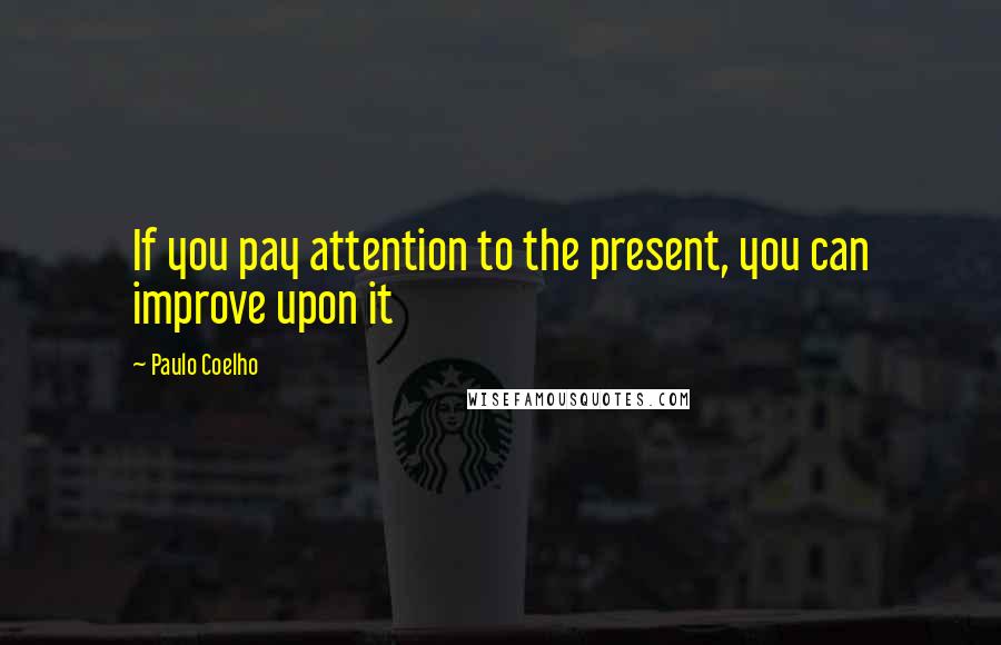 Paulo Coelho Quotes: If you pay attention to the present, you can improve upon it