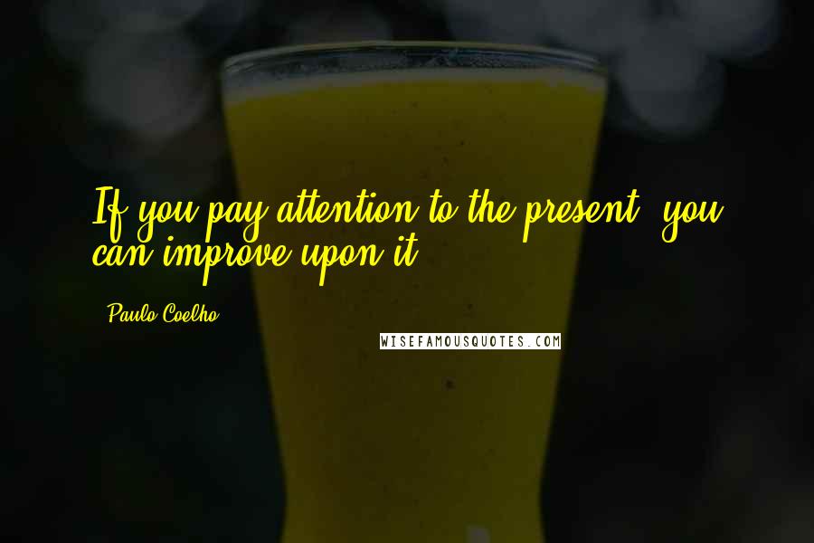 Paulo Coelho Quotes: If you pay attention to the present, you can improve upon it