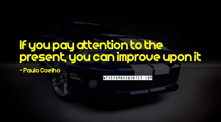 Paulo Coelho Quotes: If you pay attention to the present, you can improve upon it