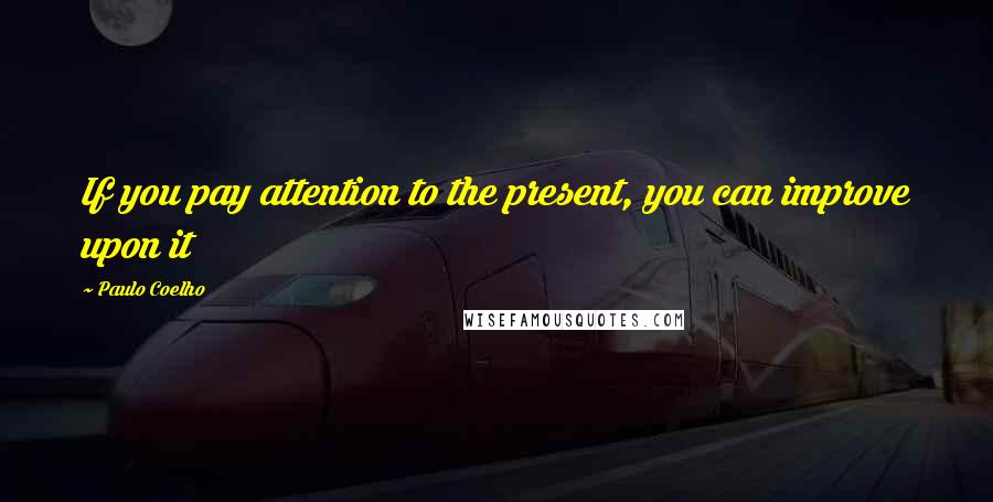 Paulo Coelho Quotes: If you pay attention to the present, you can improve upon it