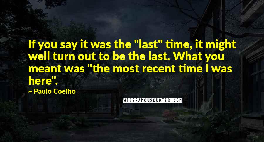 Paulo Coelho Quotes: If you say it was the "last" time, it might well turn out to be the last. What you meant was "the most recent time I was here".