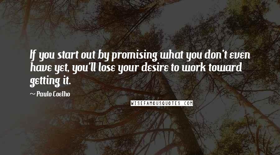 Paulo Coelho Quotes: If you start out by promising what you don't even have yet, you'll lose your desire to work toward getting it.