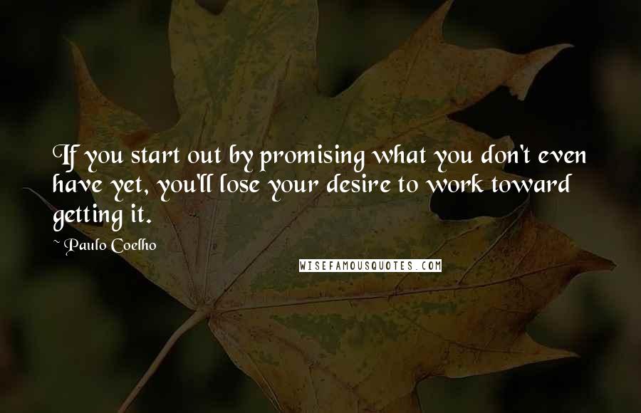 Paulo Coelho Quotes: If you start out by promising what you don't even have yet, you'll lose your desire to work toward getting it.