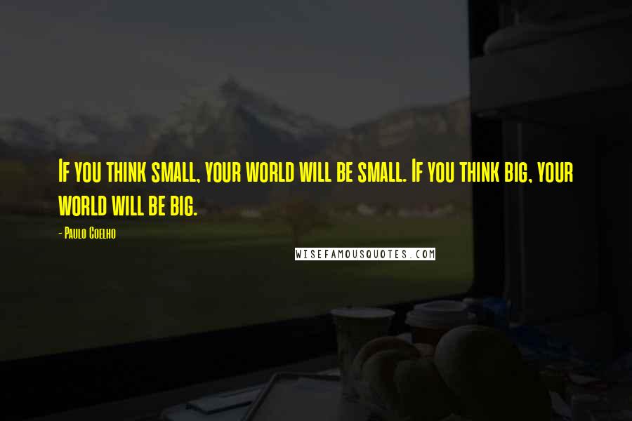 Paulo Coelho Quotes: If you think small, your world will be small. If you think big, your world will be big.