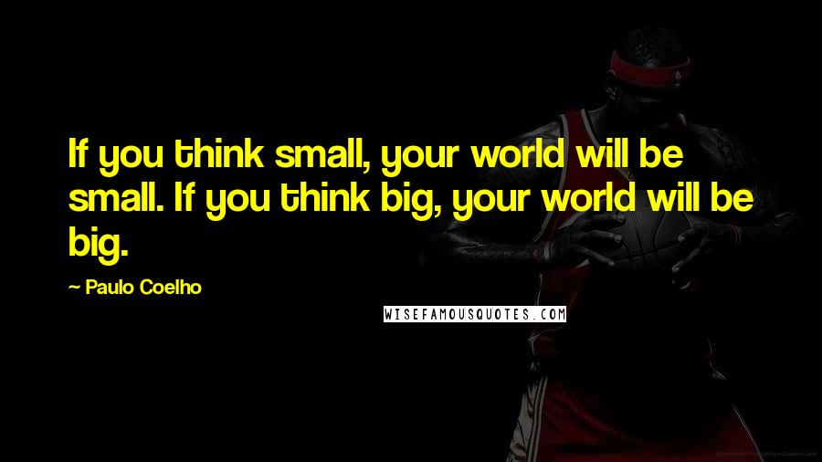 Paulo Coelho Quotes: If you think small, your world will be small. If you think big, your world will be big.