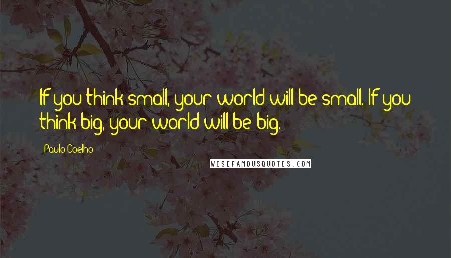 Paulo Coelho Quotes: If you think small, your world will be small. If you think big, your world will be big.