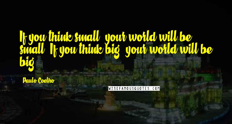 Paulo Coelho Quotes: If you think small, your world will be small. If you think big, your world will be big.