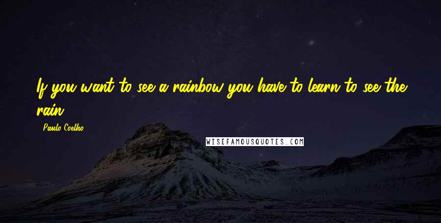 Paulo Coelho Quotes: If you want to see a rainbow you have to learn to see the rain.