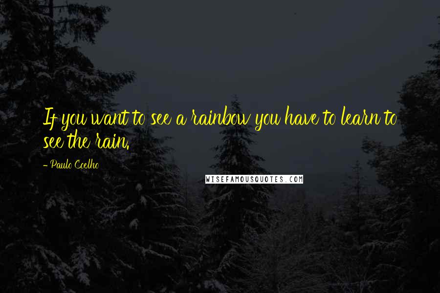 Paulo Coelho Quotes: If you want to see a rainbow you have to learn to see the rain.