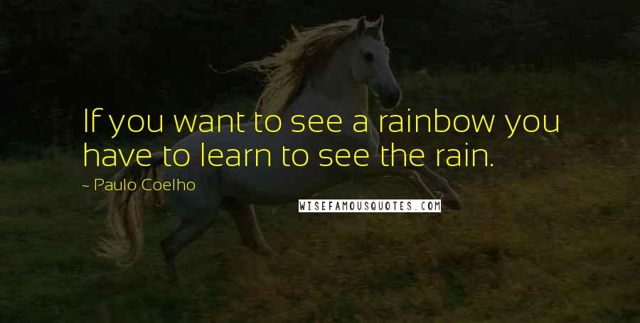 Paulo Coelho Quotes: If you want to see a rainbow you have to learn to see the rain.