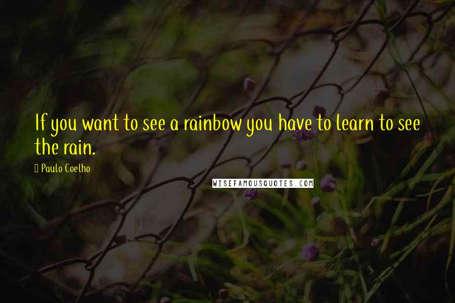 Paulo Coelho Quotes: If you want to see a rainbow you have to learn to see the rain.