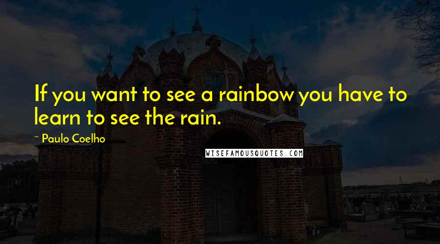 Paulo Coelho Quotes: If you want to see a rainbow you have to learn to see the rain.