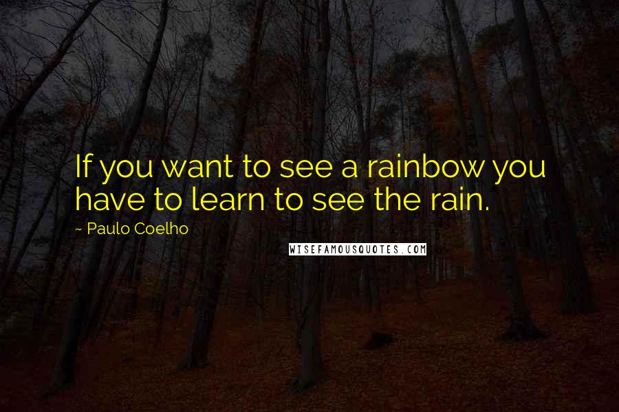 Paulo Coelho Quotes: If you want to see a rainbow you have to learn to see the rain.