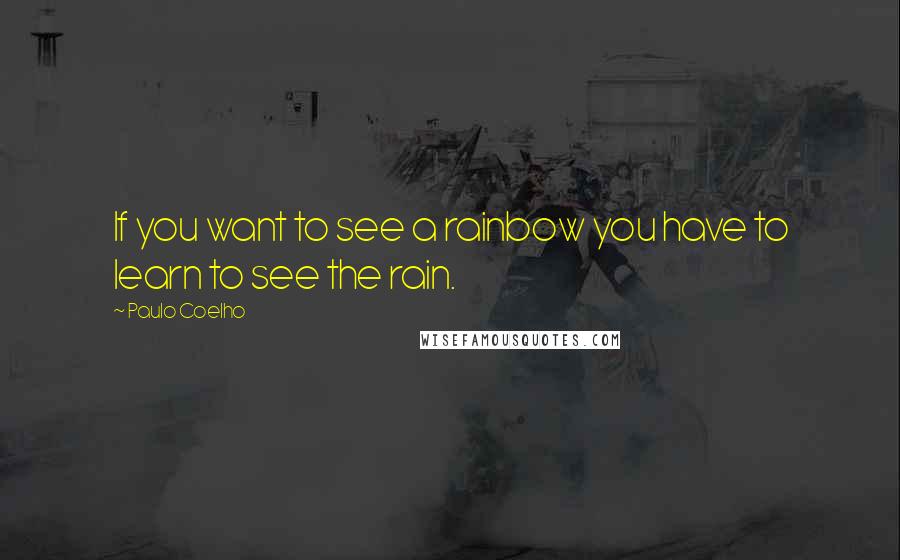 Paulo Coelho Quotes: If you want to see a rainbow you have to learn to see the rain.