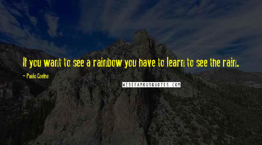 Paulo Coelho Quotes: If you want to see a rainbow you have to learn to see the rain.
