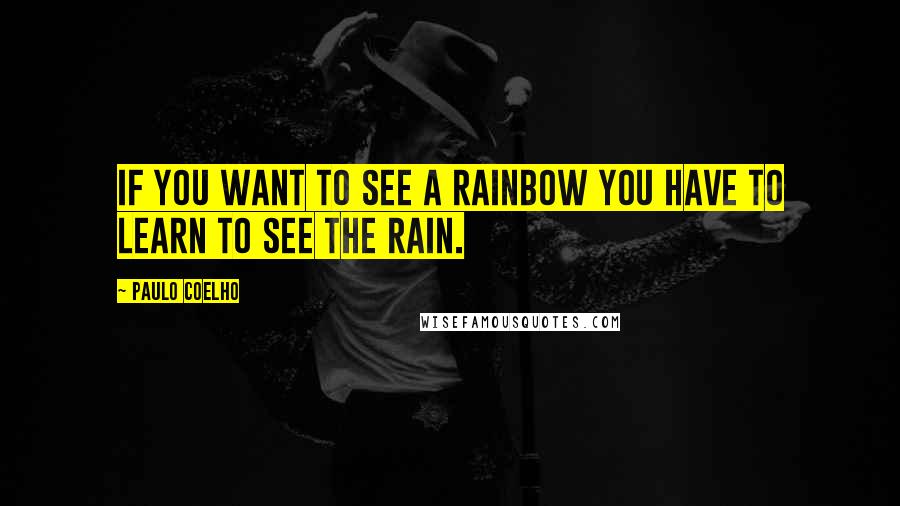 Paulo Coelho Quotes: If you want to see a rainbow you have to learn to see the rain.