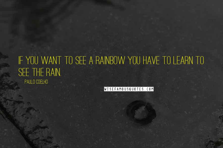 Paulo Coelho Quotes: If you want to see a rainbow you have to learn to see the rain.