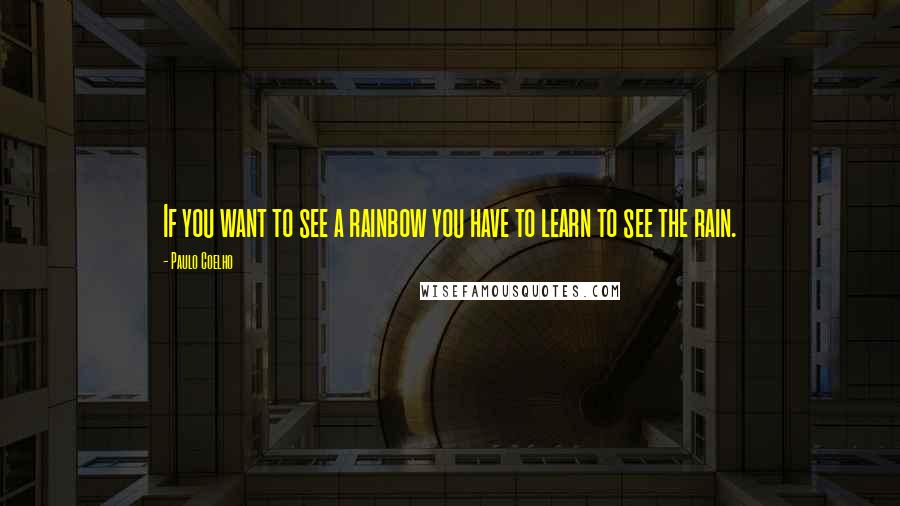 Paulo Coelho Quotes: If you want to see a rainbow you have to learn to see the rain.