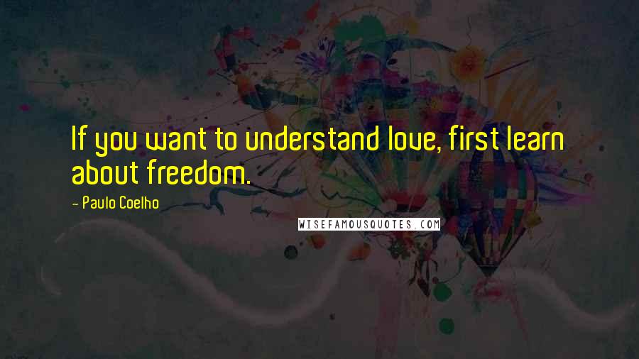 Paulo Coelho Quotes: If you want to understand love, first learn about freedom.