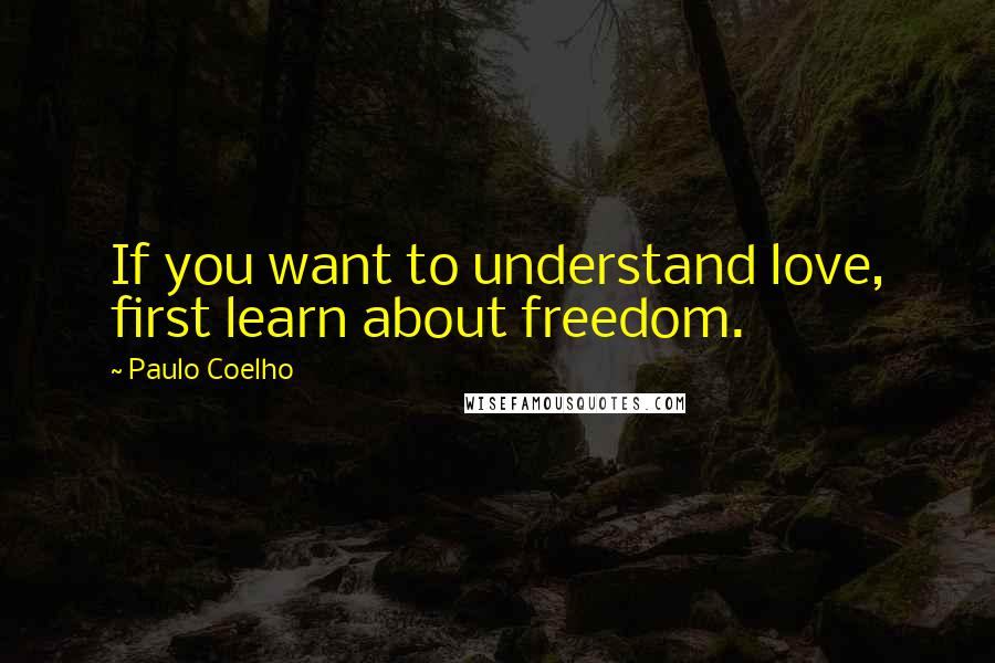 Paulo Coelho Quotes: If you want to understand love, first learn about freedom.