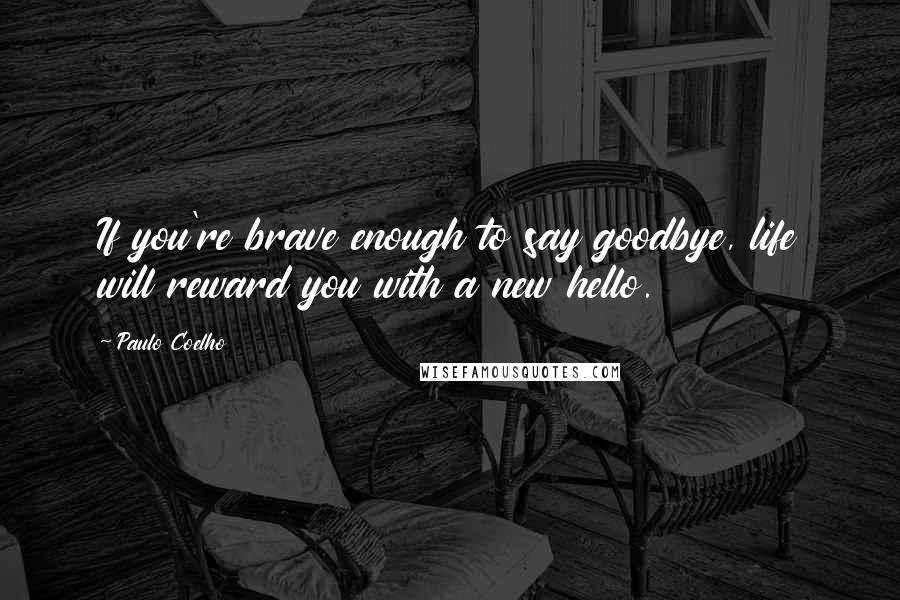 Paulo Coelho Quotes: If you're brave enough to say goodbye, life will reward you with a new hello.
