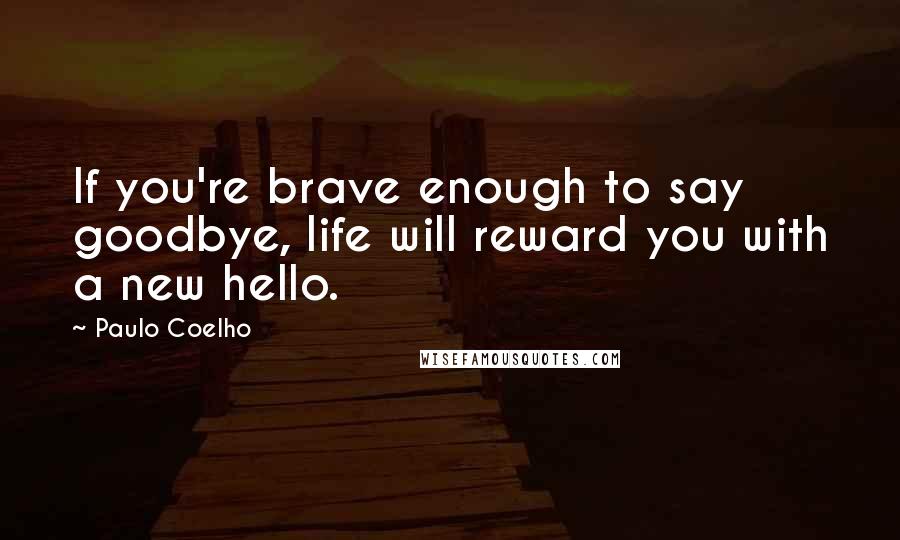 Paulo Coelho Quotes: If you're brave enough to say goodbye, life will reward you with a new hello.