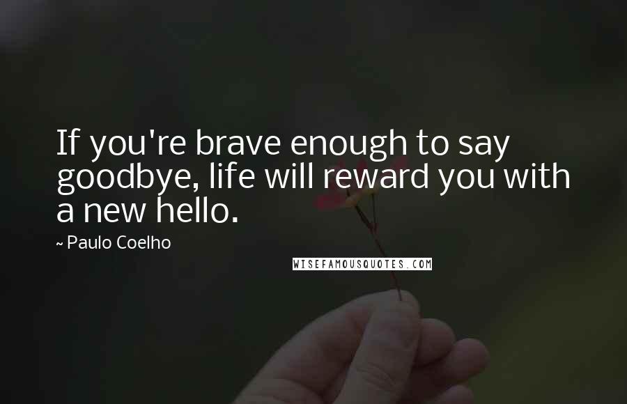 Paulo Coelho Quotes: If you're brave enough to say goodbye, life will reward you with a new hello.