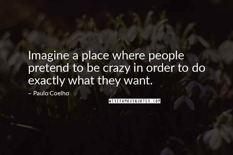 Paulo Coelho Quotes: Imagine a place where people pretend to be crazy in order to do exactly what they want.