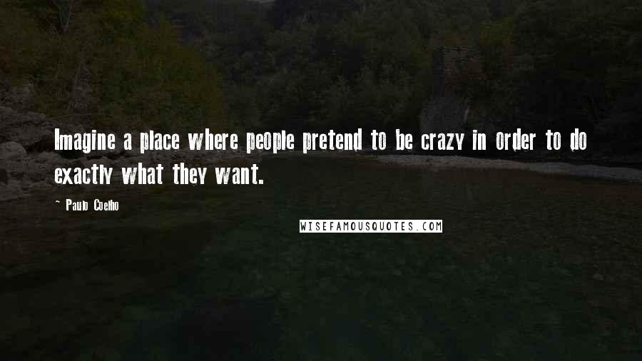 Paulo Coelho Quotes: Imagine a place where people pretend to be crazy in order to do exactly what they want.
