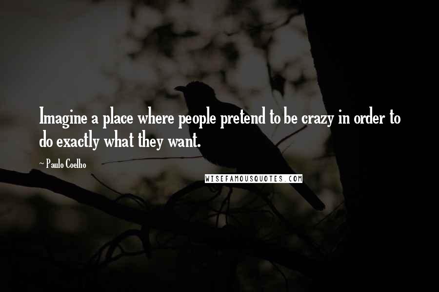 Paulo Coelho Quotes: Imagine a place where people pretend to be crazy in order to do exactly what they want.